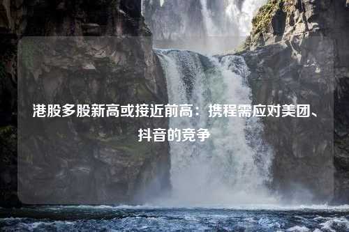 港股多股新高或接近前高：携程需应对美团、抖音的竞争