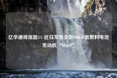 亿华通现涨超5% 近日发布全新300kW氢燃料电池发动机“M30+”