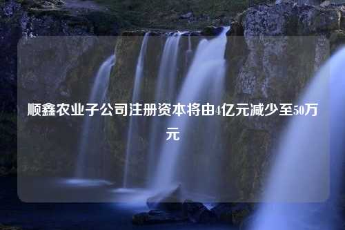 顺鑫农业子公司注册资本将由4亿元减少至50万元