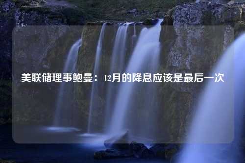 美联储理事鲍曼：12月的降息应该是最后一次