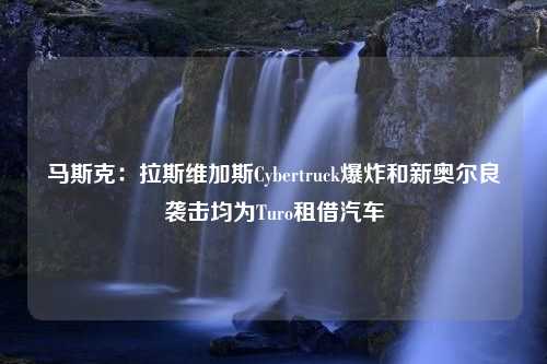 马斯克：拉斯维加斯Cybertruck爆炸和新奥尔良袭击均为Turo租借汽车