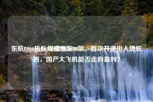 东航C919机队规模增至10架、首次开通出入境航班，国产大飞机能否走向盈利？