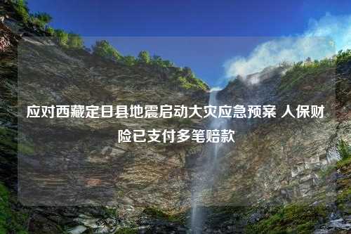 应对西藏定日县地震启动大灾应急预案 人保财险已支付多笔赔款